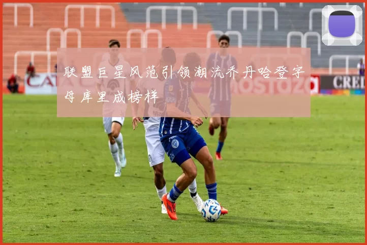 联盟巨星风范引领潮流乔丹哈登字母库里成榜样