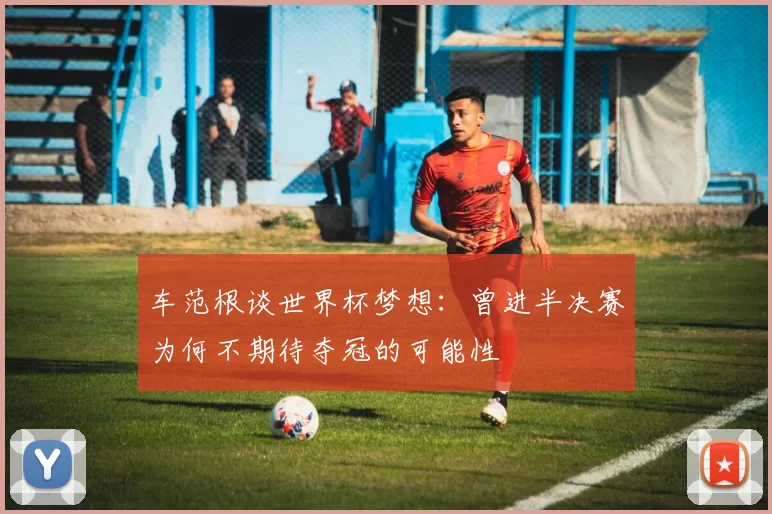 车范根谈世界杯梦想：曾进半决赛为何不期待夺冠的可能性