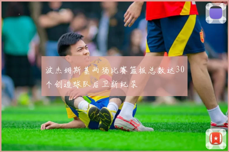 波杰姆斯基两场比赛篮板总数达30个创造球队后卫新纪录